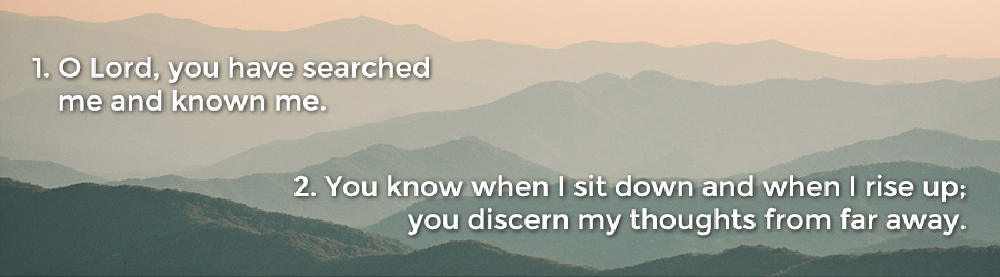 1 O Lord, you have searched me and known me. 2 You know when I sit down and when I rise up; you discern my thoughts from far away.