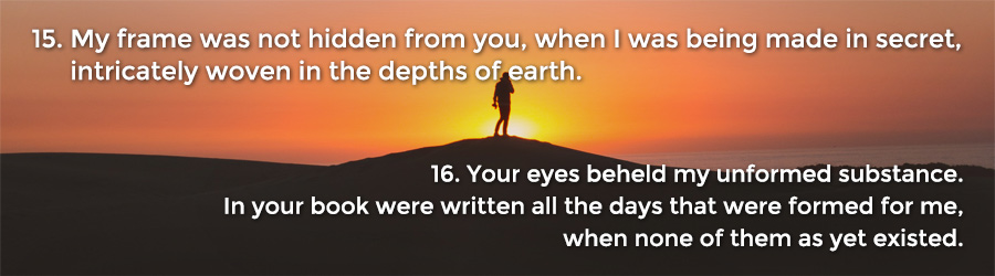 15 My frame was not hidden from you, when I was being made in secret, intricately woven in the depths of the earth. 16 Your eyes beheld my unformed substance. In your book were written all the days that were formed for me, when none of them as yet existed.