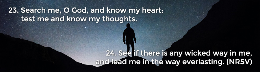 23 Search me, O God, and know my heart; test me and know my thoughts. 24 See if there is any wicked way in me, and lead me in the way everlasting. (NRSV)